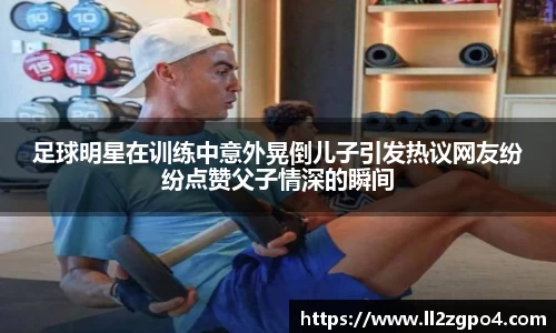 足球明星在训练中意外晃倒儿子引发热议网友纷纷点赞父子情深的瞬间