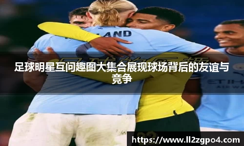 足球明星互问趣图大集合展现球场背后的友谊与竞争