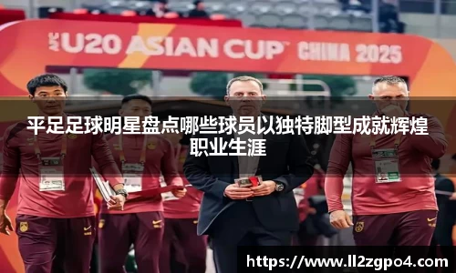 平足足球明星盘点哪些球员以独特脚型成就辉煌职业生涯